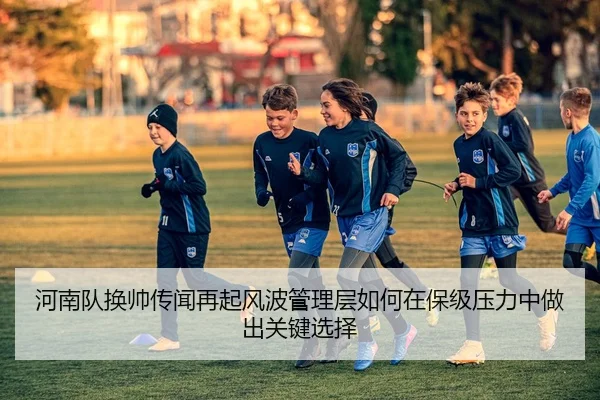 河南队换帅传闻再起风波管理层如何在保级压力中做出关键选择